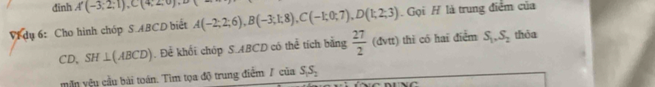 dinh A'(-3;2;1), C(4;2;0), D
Vi dụ 6: Cho hình chóp S.ABCD biết A(-2;2;6), B(-3;1;8), C(-1;0;7), D(1;2;3) Gọi H là trung điểm của 
CD、 SH⊥ (ABCD). Để khối chóp S. ABCD có thể tích bằng  27/2 (△ vtendpmatrix thì có hai điểm S_1, S_2 thòa 
mẫn yệu cầu bài toán. Tìm tọa độ trung điểm / của S_1S_2