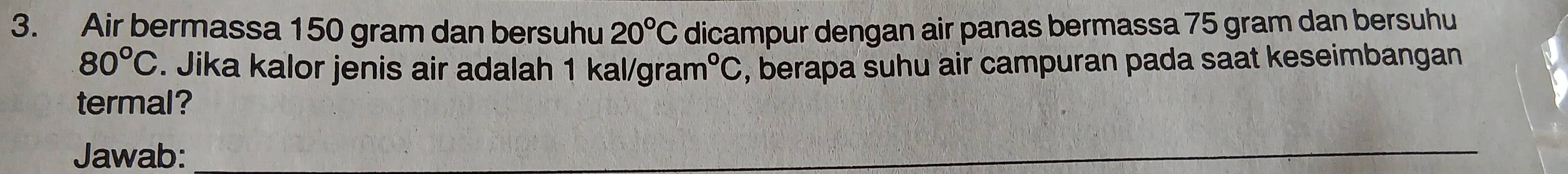 Air bermassa 150 gram dan bersuhu 20°C dicampur dengan air panas bermassa 75 gram dan bersuhu
80°C. Jika kalor jenis air adalah 1 kal/grar n°C , berapa suhu air campuran pada saat keseimbangan 
termal? 
Jawab: