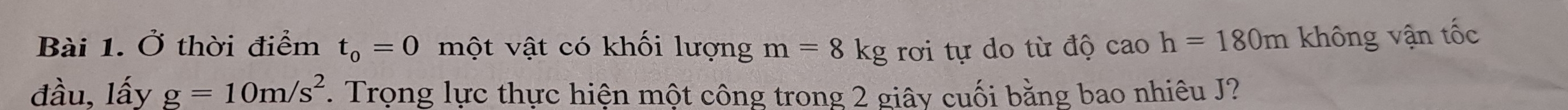 Ở thời điểm t_0=0 một vật có khối lượng m=8kg rơi tự do từ độ caoh=180m không vận tốc 
đầu, lấy g=10m/s^2. Trọng lực thực hiện một công trong 2 giây cuối bằng bao nhiêu J?