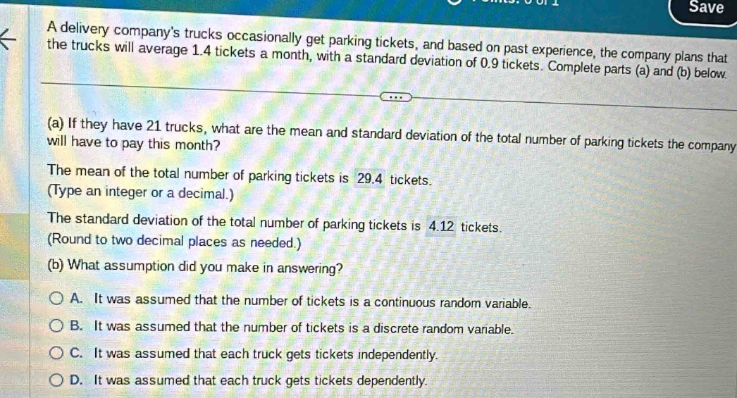 Save
A delivery company's trucks occasionally get parking tickets, and based on past experience, the company plans that
the trucks will average 1.4 tickets a month, with a standard deviation of 0.9 tickets. Complete parts (a) and (b) below.
(a) If they have 21 trucks, what are the mean and standard deviation of the total number of parking tickets the company
will have to pay this month?
The mean of the total number of parking tickets is 29.4 tickets.
(Type an integer or a decimal.)
The standard deviation of the total number of parking tickets is 4.12 tickets.
(Round to two decimal places as needed.)
(b) What assumption did you make in answering?
A. It was assumed that the number of tickets is a continuous random variable.
B. It was assumed that the number of tickets is a discrete random variable.
C. It was assumed that each truck gets tickets independently.
D. It was assumed that each truck gets tickets dependently.