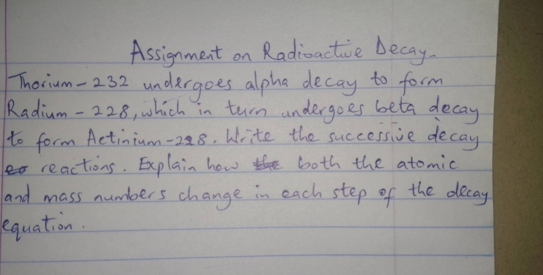 Assignment on Radiactive becay 
Thoium- 232 undergoes alpha decay to form 
Radium- 228, which in turn undergoes beta decay 
to form Actinium- 288. Write the successive decay 
reactions. Explain how both the atomic 
and mass numbers change in each step of the decay 
equation.