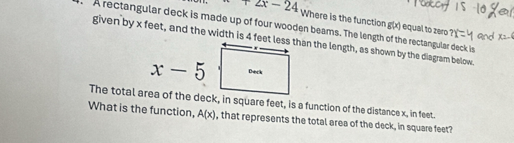 +2x-24 Where is the function g(x) equal to zero 
A rectangular deck is made up of four wooden beams. The length of the rectangular deck is
x-5
The total area of the deck, in square feet, is a function of the distance x, in feet. 
What is the function, A(x) , that represents the total area of the deck, in square feet?