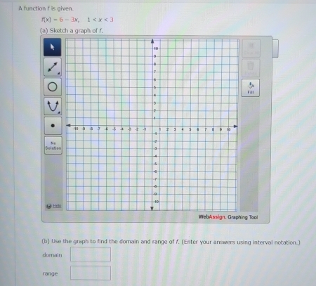 A function f is given.
f(x)=6-3x, 1
(a) Sketch a graph of f. 
Fill 
Nc 
Selution 
e Hel 
ng Tool 
(b) Use the graph to find the domain and range of f. (Enter your answers using interval notation.) 
domain □ 
range □