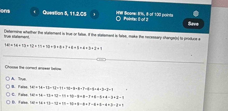 ons Question 5, 11.2.C5 > HW Score: 8%, 8 of 100 points
Points: 0 of 2 Save
Determine whether the statement is true or false. If the statement is false, make the necessary change(s) to produce a
true statement.
14!=14+13+12+11+10+9+8+7+6+5+4+3+2+1
Choose the correct answer below.
A. True.
B. False. 14!=14· 13· 12· 11· 10· 9· 8· 7· 6· 5· 4· 3· 2· 1
C. False. 14!=14-13+12-11+10-9+8-7+6-5+4-3+2-1
D. False. 14!=14+13-12+11-10+9-8+7-6+5-4+3-2+1