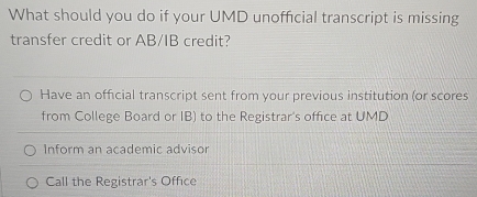 What should you do if your UMD unofficial transcript is missing
transfer credit or AB/IB credit?
Have an official transcript sent from your previous institution (or scores
from College Board or IB) to the Registrar's office at UMD
Inform an academic advisor
Call the Registrar's Office