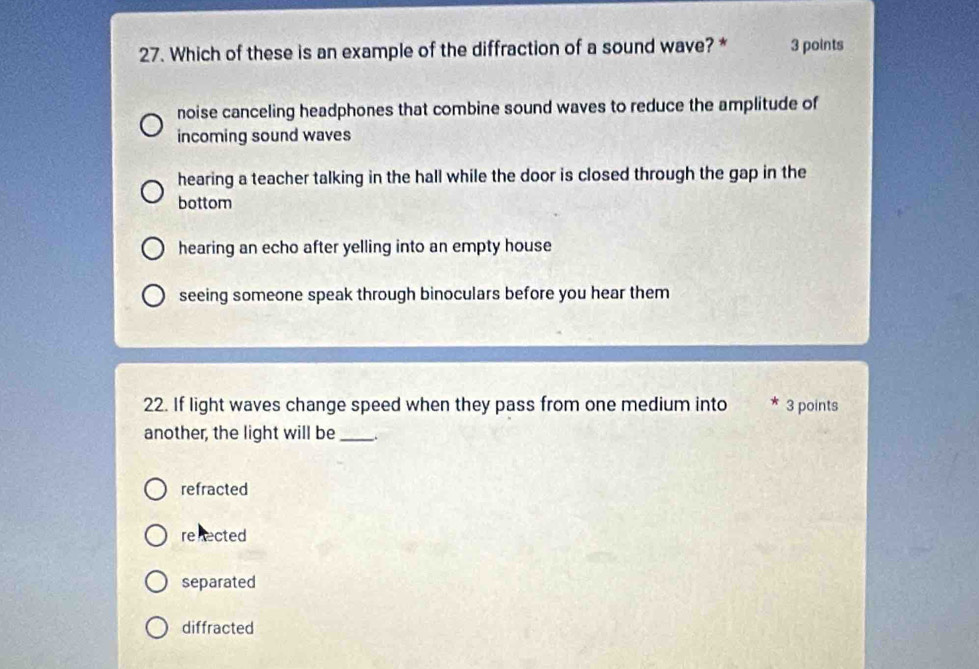 Which of these is an example of the diffraction of a sound wave? * 3 points
noise canceling headphones that combine sound waves to reduce the amplitude of
incoming sound waves
hearing a teacher talking in the hall while the door is closed through the gap in the
bottom
hearing an echo after yelling into an empty house
seeing someone speak through binoculars before you hear them
22. If light waves change speed when they pass from one medium into 3 points
another, the light will be_
refracted
renected
separated
diffracted