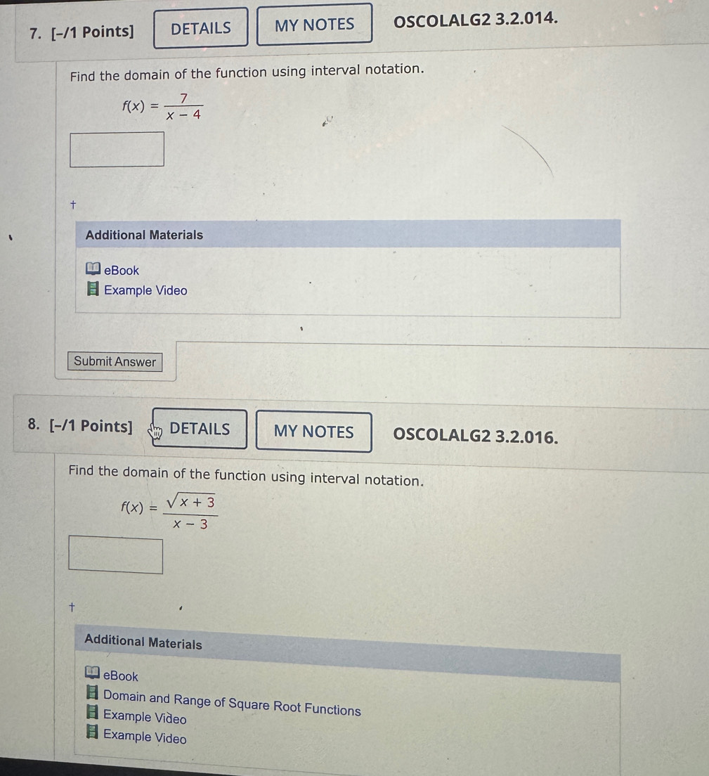 DETAILS MY NOTES OSCOLALG2 3.2.014. 
Find the domain of the function using interval notation.
f(x)= 7/x-4 
Additional Materials 
eBook 
Example Video 
Submit Answer 
8. [-/1 Points] DETAILS MY NOTES OSCOLALG2 3.2.016. 
Find the domain of the function using interval notation.
f(x)= (sqrt(x+3))/x-3 
† 
Additional Materials 
eBook 
Domain and Range of Square Root Functions 
Example Video 
Example Video