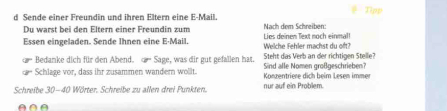 Sende einer Freundin und ihren Eltern eine E-Mail. Tipp 
Du warst bei den Eltern einer Freundin zum Nach dem Schreiben: 
Essen eingeladen. Sende Ihnen eine E-Mail. Lies deinen Text noch einmal! 
Welche Fehler machst du oft? 
Bedanke dich für den Abend. Sage, was dir gut gefallen hat. Steht das Verb an der richtigen Stelle? 
Sind alle Nomen großgeschrieben? 
Schlage vor, dass ihr zusammen wandern wollt. Konzentriere dich beim Lesen immer 
Schreibe 30-40 Wörter, Schreibe zu allen drei Punkten. nur auf ein Problem.