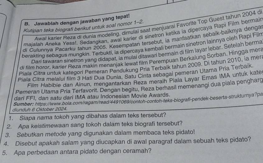 Jawablah dengan jawaban yang tepat!
Awal karier Reza di dunia modeling, dimulai saat menjuarai Favorite Top Guest tahun 2004 d
Kutipan teks biografi berikut untuk soal nomor 1-2.
majalah Aneka Yess!. Sedangkan, awal karier di sinetron ketika ia dipercaya Rapi Film bermair
di Čulunnya Pacarku tahun 2005. Kesempatan tersebut, ia manfaatkan sebaik-baiknya denga
berakting sebagus mungkin. Terbukti, ia dipercaya kembali bermain sinetron lainnya oleh Rapi Filn
Dari tawaran sinetron yang didapat, ia mulai ditawari bermain di film layar lebar. Setelah berma
di film horor, karier Reza makin menanjak lewat film Perempuan Berkalung Sorban, Hingga mera
Piala Citra untuk kategori Pemeran Pendukung Pria Terbaik tahun 2009. Di tahun 2010, ia mer
Piala Citra melalui film 3 Hati Dua Dunia, Satu Cinta sebagai pemeran Utama Pria Terbaik.
Film Habibie dan Ainun, mengantarkan Reza meraih Piala Layar Emas IMA untuk kate
Pemeran Utama Pria Terfavorit. Dengan begitu, Reza berhasil memenangi dua piala pengharg
dari FFI, dan satu dari IMA atau Indonesian Movie Awards.
Sumber : https://www.bola.com/ragam/read/4491069/contoh-contoh-teks-biografi-pendek-beserta-strukturnya?pa
diunduh 6 Oktober 2024.
1. Siapa nama tokoh yang dibahas dalam teks tersebut?
2. Apa keistimewaan sang tokoh dalam teks biografi tersebut?
3. Sebutkan metode yang digunakan dalam membaca teks pidato!
4. Disebut apakah salam yang diucapkan di awal paragraf dalam sebuah teks pidato?
5. Apa perbedaan antara pidato dengan ceramah?