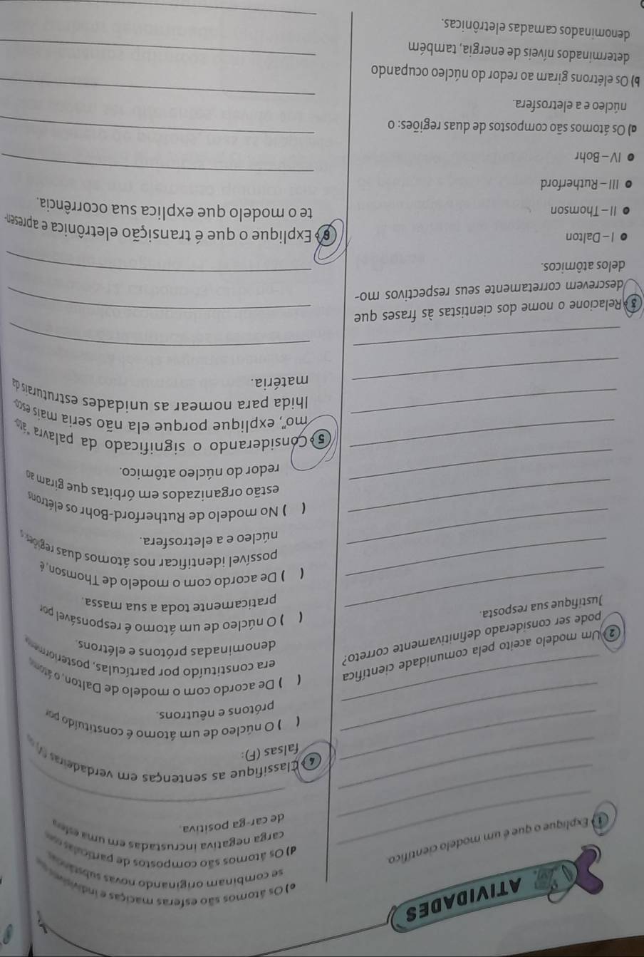 ATIVIDADES
e) Os átomos são esferas maciças e indivisiver e
se combinam originando novás substároo
d) Os átomos são compostos de partículas s
① Explíque o que é um modelo científico.
carga negativa incrustadas em uma esíea
_de car-ga positiva.
_
_
_4  Classifique as sentenças em verdaderas 
falsas (F):
_
_( ) O núcleo de um átoro é constituído por
prótons e nêutrons.
② Um modelo aceito pela comunidade científica ( ) De acordo com o modelo de Dalton, o átom era constituído por partículas, postero
denominadas prótons e elétrons
pode ser considerado definitivamente correto?
_Justifique sua resposta.
( ) O núcleo de um átomo é responsável por
praticamente toda a sua massa
_( ) De acordo com o modelo de Thomson, é
possível identificar nos átomos duas regios 
_núcleo e a eletrosfera.
_( ) No modelo de Rutherford-Bohr os elétrons
_estão organizados em órbitas que giram a
redor do núcleo atômico.
_5 Considerando o significado da palavra "áto
_mo'', explique porque ela não seria mais esco
Ihida para nomear as unidades estruturaís da
_matéria.
_
_
3 Relacione o nome dos cientistas às frases que_
_
descrevem corretamente seus respectivos mo-
delos atômicos.
I - Dalton
6 Explique o que é transição eletrônica e apresen
II - Thomson te o modelo que explica sua ocorrência.
III - Rutherford
IV - Bohr
_
a) Os átomos são compostos de duas regiões: o
_
_
núcleo e a eletrosfera.
b) Os elétrons giram ao redor do núcleo ocupando
determinados níveis de energia, também_
_
denominados camadas eletrônicas.