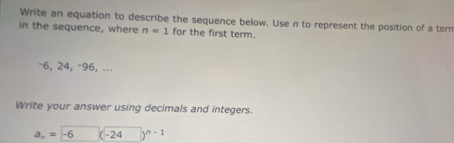 Write an equation to describe the sequence below. Use n to represent the position of a tern 
in the sequence, where n=1 for the first term.
-6, 24, -96, ... 
Write your answer using decimals and integers.
a_n= -6 ( -24 n-1