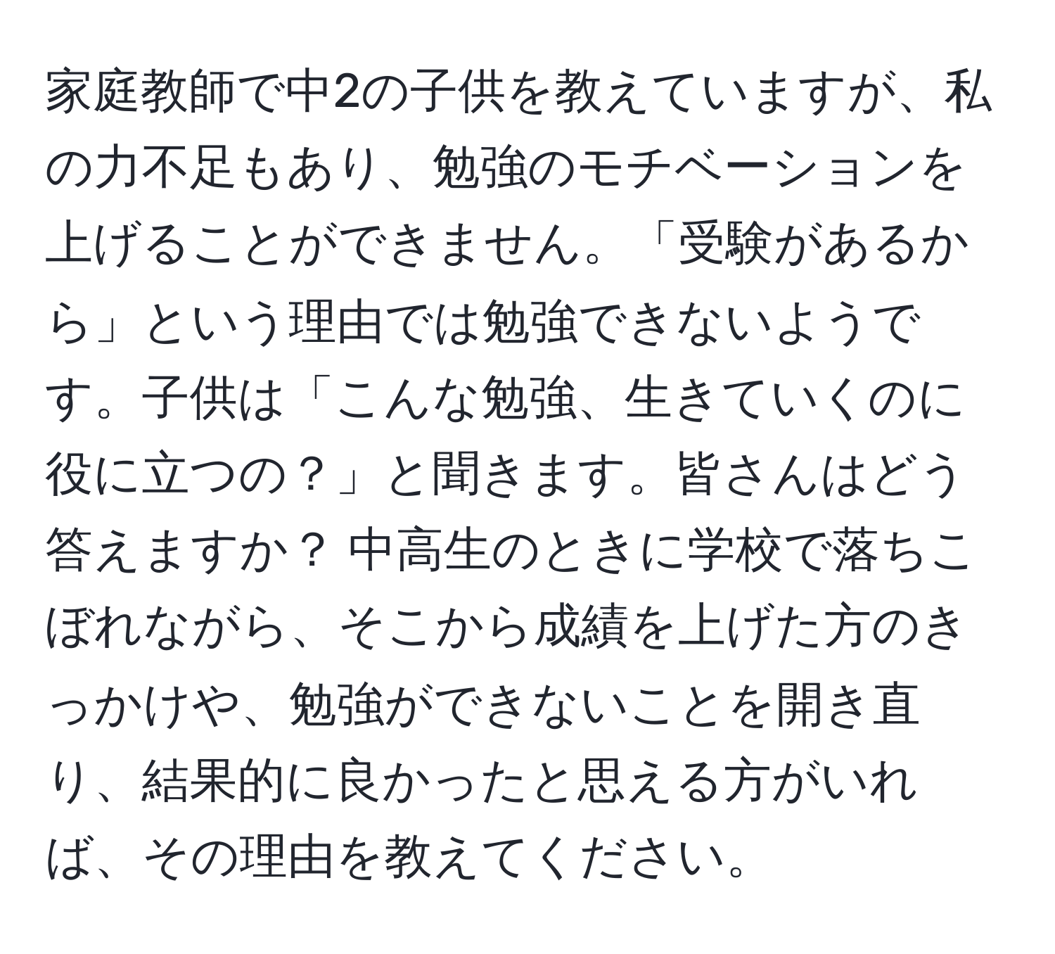 家庭教師で中2の子供を教えていますが、私の力不足もあり、勉強のモチベーションを上げることができません。「受験があるから」という理由では勉強できないようです。子供は「こんな勉強、生きていくのに役に立つの？」と聞きます。皆さんはどう答えますか？ 中高生のときに学校で落ちこぼれながら、そこから成績を上げた方のきっかけや、勉強ができないことを開き直り、結果的に良かったと思える方がいれば、その理由を教えてください。