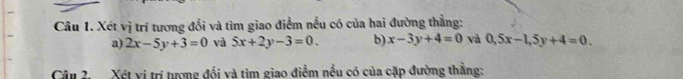 Xét vị trí tương đổi và tìm giao điểm nếu có của hai đường thẳng: 
a) 2x-5y+3=0 và 5x+2y-3=0. b) x-3y+4=0 và 0, 5x-1, 5y+4=0. 
Câu 2. Xét vị trí tượng đổi và tìm giao điểm nều có của cặp đường thằng: