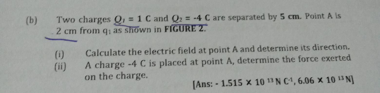 Two charges Q_1=1C and Q_2=-4C are separated by 5 cm. Point A is
2 cm from q1 as shown in FIGURE 2. 
(i) Calculate the electric field at point A and determine its direction. 
(ii) A charge -4 C is placed at point A, determine the force exerted 
on the charge. 
[Ans: -1.515* 10^(13)NC^(-1), 6.06* 10^(13)N]