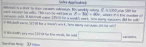 Sales Application 
Mitchell is a door to door vacuum salesman. His weekly salary, S, is $350 plus $80 for 
each vacuum he sells. This can be written as S=350+80v , where t is the number of 
vacuums sold. Hf Mitchell earns $2510 for a week 's work, how many vacuums did he sell? 
B Mitchell earns $2510 for a week 's work, how many vacuums did he sell? 
H Mitchell's pay was $2510 for the week, he sold □ vacuums. 
Question Help: Video