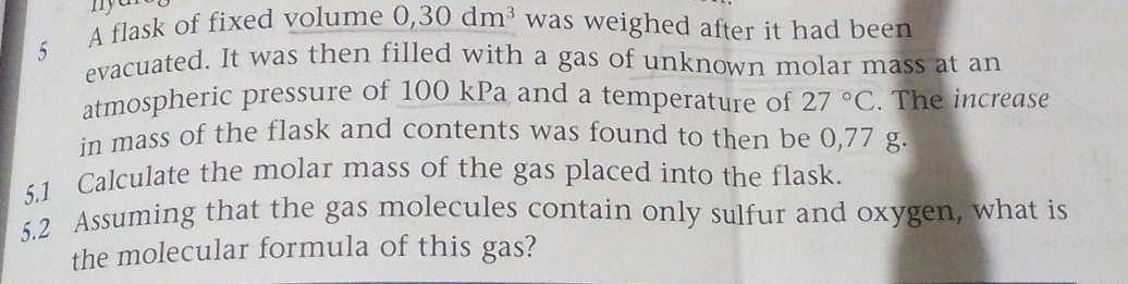 A flask of fixed volume 0,30dm^3 was weighed after it had been 
evacuated. It was then filled with a gas of unknown molar mass at an 
atmospheric pressure of 100 kPa and a temperature of 27°C. The increase 
in mass of the flask and contents was found to then be 0,77 g. 
5.1 Calculate the molar mass of the gas placed into the flask. 
5.2 Assuming that the gas molecules contain only sulfur and oxygen, what is 
the molecular formula of this gas?