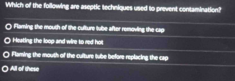 Which of the following are aseptic techniques used to prevent contamination?
Flaming the mouth of the culture tube after removing the cap
Heating the loop and wire to red hot
Flaming the mouth of the culture tube before replacing the cap
All of these