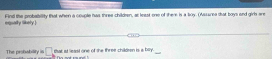 Find the probability that when a couple has three children, at least one of them is a boy. (Assume that boys and girls are 
equally likely.) 
The probability is □ that at least one of the three children is a boy. 
a not round !