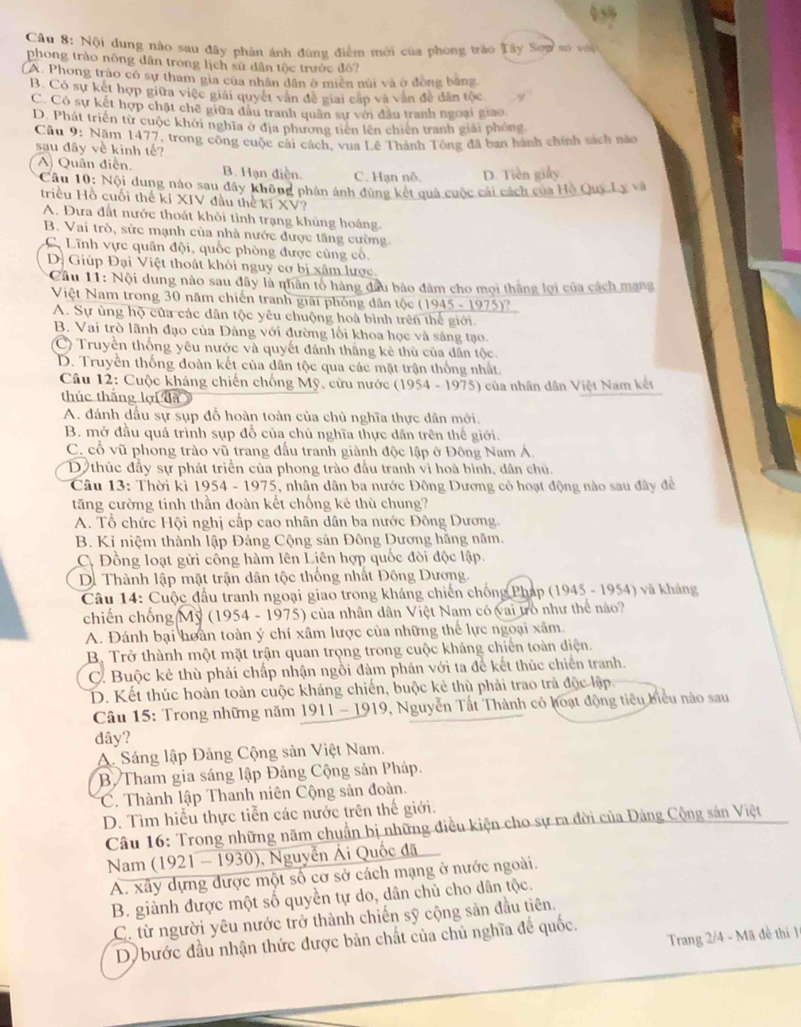 Nội dung nào sau đây phân ánh đùng điểm mới của phong trào Tây Sow so với
phong trào nông dân trong lịch sử dân tộc trước đô?
(A. Phong trào có sự tham gia của nhân dân ở miên mi và ở đồng bằng
B. Có sự kết hợp giữa việc giải quyết văn đề giai cấp và vẫn đề dân tộc
C. Có sự kết hợp chặt chế giữa đầu tranh quân sự với đầu tranh ngoại giao.
D. Phát triển từ cuộc khởi nghĩa ở địa phương tiên lên chiến tranh giải phóng
Câu 9: Năm 1477, trong công cuộc cải cách, vua Lê Thành Tông đã ban hành chính sách nào
sau đây về kinh tế?
A) Quân điễn. B. Hạn điễn. C. Hạn nô. D. Tiền giảy
* Câu 10: Nội dung nào sau đây không phân ánh đùng kết quả cuộc cải cách của Hộ Quy Ly và
triều Hồ cuối thế kỉ XIV đầu thể kí XV?
A. Đưa đất nước thoát khôi tình trạng khủng hoảng.
B. Vai trò, sức mạnh của nhà nước được tầng cường.
C. Lĩnh vực quân đội, quốc phòng được cùng cổ,
D. Giúp Đại Việt thoát khỏi nguy cơ bị xâm lược.
* Câu 11: Nội dung nào sau đây là nhân tổ hàng đầu bảo đâm cho mọi thắng lợi của cách mạng
Việt Nam trong 30 năm chiến tranh giải phống dân tộc (1945 - 1975)?
A. Sự ủng hộ của các dân tộc yêu chuộng hoà bình trên thể giới.
B. Vai trò lãnh đạo của Đảng với đường lối khoa học và sáng tạo.
C) Truyền thống yêu nước và quyết đánh thắng kẻ thù của dân tộc.
D. Truyền thống đoàn kết của dân tộc qua các mặt trận thống nhất.
Câu 12: Cuộc kháng chiến chống Mỹ, cứu nước (1954 - 1975) của nhân dân Việt Nam kết
thúc thắng lợi đã
A. đánh dấu sự sụp đỗ hoàn toàn của chủ nghĩa thực dân mới.
B. mở đầu quá trình sụp đổ của chủ nghĩa thực dân trên thế giới.
C. cổ vũ phong trào vũ trang đấu tranh giành độc lập ở Đông Nam Á
D thúc đầy sự phát triển của phong trào đầu tranh vì hoà bình, dân chủ.
Câu 13: Thời kì 1954 - 1975, nhân dân ba nước Đông Dương có hoạt động nào sau đây đề
tăng cường tinh thần đoàn kết chống kê thù chung?
A. Tổ chức Hội nghị cấp cao nhân dân ba nước Đông Dương.
B. Kỉ niệm thành lập Đảng Cộng sản Đông Dương hằng năm.
C. Đồng loạt gửi công hàm lên Liên hợp quốc đòi độc lập.
D. Thành lập mặt trận dân tộc thống nhất Đông Dương.
Câu 14: Cuộc đầu tranh ngoại giao trong kháng chiến chống Pháp (1945 - 1954) và kháng
chiến chống Mỹ (1954 - 1975) của nhân dân Việt Nam có vai tò như thể nào?
A. Đánh bại hoàn toàn ý chí xâm lược của những thể lực ngoại xâm.
B. Trở thành một mặt trận quan trọng trong cuộc kháng chiến toàn điện.
C. Buộc kẻ thù phải chấp nhận ngồi đàm phán với ta để kết thúc chiến tranh.
D. Kết thúc hoàn toàn cuộc kháng chiến, buộc kẻ thù phải trao trả độc lập
*  Câu 15: Trong những năm 1911 - 1919, 9, Nguyễn Tất Thành có hoạt động tiêu biểu nào sau
dây?
A Sáng lập Đảng Cộng sản Việt Nam.
B. Tham gia sáng lập Đảng Cộng sản Pháp.
C. Thành lập Thanh niên Cộng sản đoàn.
D. Tìm hiểu thực tiễn các nước trên thế giới.
Câu 16: Trong những năm chuẩn bị những điều kiện cho sự ra đời của Đảng Cộng sản Việt
Nam (1921 - 1930), Nguyễn Ái Quốc đã
A. xây dựng được một số cơ sở cách mạng ở nước ngoài.
B. giành được một số quyền tự do, dân chủ cho dân tộc.
C. từ người yêu nước trở thành chiến sỹ cộng sản đầu tiên.
Trang 2/4 - Mã đề thi 1
D) bước đầu nhận thức được bản chất của chủ nghĩa để quốc.