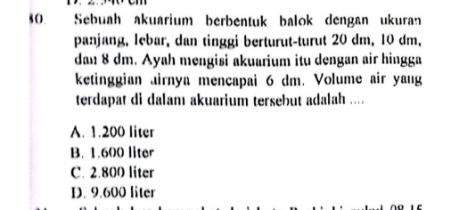 Sebuah akuarium berbentuk balok dengan ukuran
panjang, lebar, dan tinggi berturut-turut 20 dm, 10 dm,
dan 8 dm. Ayah mengisi akuarium itu dengan air hingga
ketinggian airnya mencapai 6 dm. Volume air yang
terdapat di dalam akuarium tersebut adalah ....
A. 1.200 liter
B. 1.600 liter
C. 2.800 liter
D. 9.600 liter