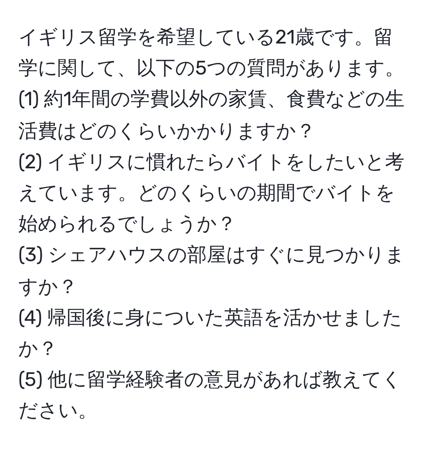 イギリス留学を希望している21歳です。留学に関して、以下の5つの質問があります。  
(1) 約1年間の学費以外の家賃、食費などの生活費はどのくらいかかりますか？  
(2) イギリスに慣れたらバイトをしたいと考えています。どのくらいの期間でバイトを始められるでしょうか？  
(3) シェアハウスの部屋はすぐに見つかりますか？  
(4) 帰国後に身についた英語を活かせましたか？  
(5) 他に留学経験者の意見があれば教えてください。