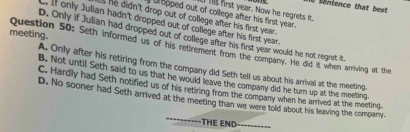 dons. he sentence that best 
I his first year. Now he regrets it.
uropped out of college after his first year.
as he didn't drop out of college after his first year.
C. If only Julian hadn't dropped out of college after his first year
meeting.
D. Only if Julian had dropped out of college after his first year would he not regret it.
Question 50: Seth informed us of his retirement from the company. He did it when arriving at the
A. Only after his retiring from the company did Seth tell us about his arrival at the meeting.
B. Not until Seth said to us that he would leave the company did he turn up at the meeting.
C. Hardly had Seth notified us of his retiring from the company when he arrived at the meeting.
_
D. No sooner had Seth arrived at the meeting than we were told about his leaving the company.
THE END_