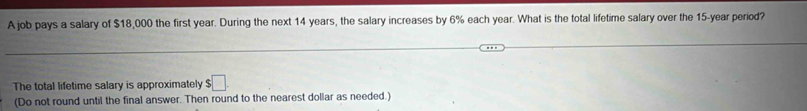 A job pays a salary of $18,000 the first year. During the next 14 years, the salary increases by 6% each year. What is the total lifetime salary over the 15-year period? 
The total lifetime salary is approximately $□. 
(Do not round until the final answer. Then round to the nearest dollar as needed.)