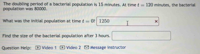 The doubling period of a bacterial population is 15 minutes. At time t=120 minutes, the bacterial 
population was 80000. 
What was the initial population at time t=0 ? 1250 T + 
Find the size of the bacterial population after 3 hours. 
Question Help: Video 1 * Video 2 - Message instructor