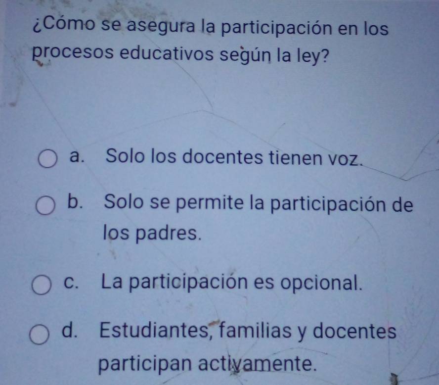 ¿Cómo se asegura la participación en los
procesos educativos según la ley?
a. Solo los docentes tienen voz.
b. Solo se permite la participación de
los padres.
c. La participación es opcional.
d. Estudiantes, familias y docentes
participan actiyamente.