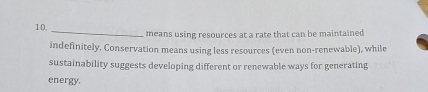 10, _means using resources at a rate that can be maintained 
indefinitely. Conservation means using less resources (even non-renewable), while 
sustainability suggests developing different or renewable ways for generating 
energy.