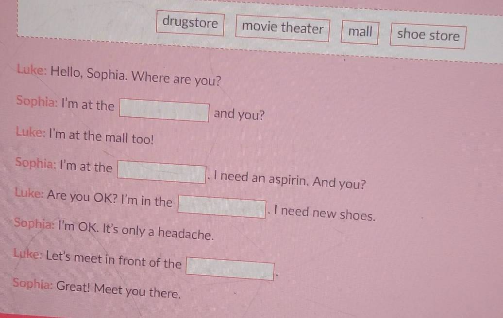 drugstore movie theater mall shoe store 
Luke: Hello, Sophia. Where are you? 
Sophia: I'm at the and you? 
Luke: I'm at the mall too! 
Sophia: I'm at the . I need an aspirin. And you? 
Luke: Are you OK? I'm in the . I need new shoes. 
Sophia: I'm OK. It's only a headache. 
Luke: Let's meet in front of the 
Sophia: Great! Meet you there.