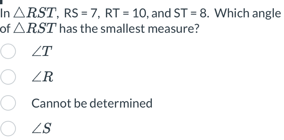 In △ RST, RS=7, RT=10 , and ST=8. Which angle
of △ RST has the smallest measure?
∠ T
∠ R
Cannot be determined
∠ S