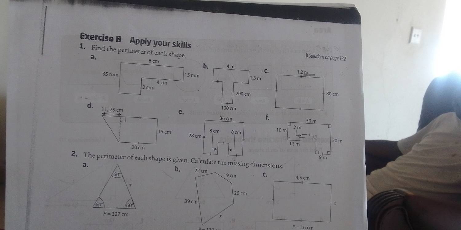 Apply your skills Solutions on page 132
1. Find the perimeter of each shape.
C.
d.
e.
f.
 
2. The perimeter of each shape is given. Calculate the missing dimensions.
b.
a.