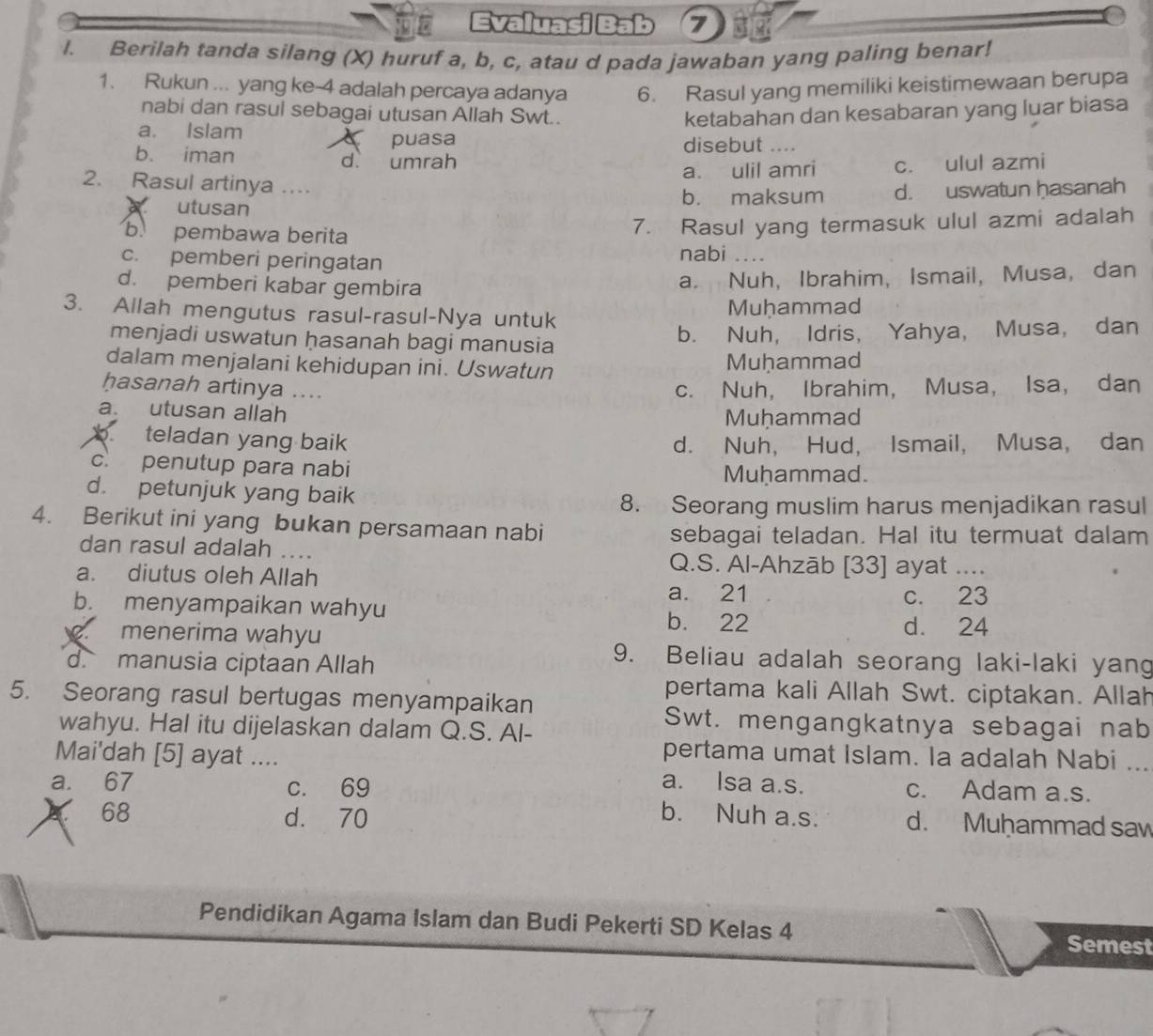 Evaluasi Bab 7
l. Berilah tanda silang (X) huruf a, b, c, atau d pada jawaban yang paling benar!
1. Rukun ... yang ke-4 adalah percaya adanya 6. Rasul yang memiliki keistimewaan berupa
nabi dan rasul sebagai utusan Allah Swt..
a. Islam ketabahan dan kesabaran yang luar biasa
puasa disebut _   
b. iman d umrah
a. ulil amri c. ulul azmi
2. Rasul artinya ...
utusan b. maksum d. uswatun hasanah
b. pembawa berita
7. Rasul yang termasuk ulul azmi adalah
c. pemberi peringatan nabi_
d. pemberi kabar gembira
a. Nuh, Ibrahim, Ismail, Musa, dan
3. Allah mengutus rasul-rasul-Nya untuk Muḥammad
menjadi uswatun hasanah bagi manusia
b. Nuh, Idris, Yahya, Musa, dan
dalam menjalani kehidupan ini. Uswatun Muḥammad
hasanah artinya ....
c. Nuh， Ibrahim， Musa， Isa, dan
a. utusan allah
Muḥammad
b. teladan yang baik
d. Nuh, Hud, Ismail, Musa, dan
c. penutup para nabi Muhammad.
d. petunjuk yang baik
8. Seorang muslim harus menjadikan rasul
4. Berikut ini yang bukan persamaan nabi
sebagai teladan. Hal itu termuat dalam
dan rasul adalah .... Q.S. Al-Ahzāb [33] ayat_
a. diutus oleh Allah
a. 21
b. menyampaikan wahyu c. 23
b. 22
menerima wahyu d. 24
d. manusia ciptaan Allah
9. Beliau adalah seorang laki-laki yang
pertama kali Allah Swt. ciptakan. Allah
5. Seorang rasul bertugas menyampaikan
wahyu. Hal itu dijelaskan dalam Q.S. Al-
Swt. mengangkatnya sebagai nab
Mai'dah [5] ayat ....
pertama umat Islam. la adalah Nabi_
a. 67 c. 69
a. Isa a.s. c. Adam a.s.
68 d. 70 b. Nuh a.s. d. Muḥammad sa
Pendidikan Agama Islam dan Budi Pekerti SD Kelas 4 Semest