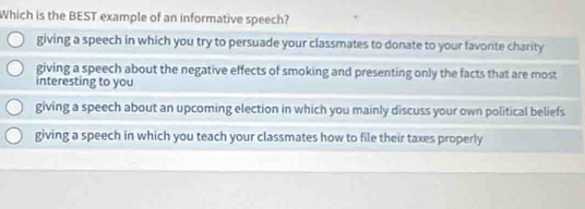 Which is the BEST example of an informative speech?
giving a speech in which you try to persuade your classmates to donate to your favorite charity
giving a speech about the negative effects of smoking and presenting only the facts that are most
interesting to you
giving a speech about an upcoming election in which you mainly discuss your own political beliefs
giving a speech in which you teach your classmates how to file their taxes properly