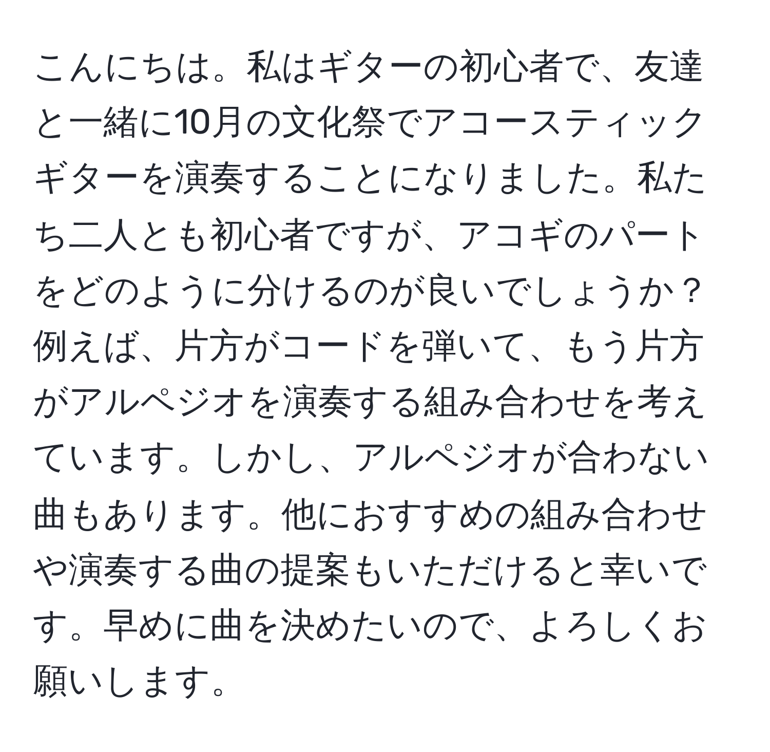 こんにちは。私はギターの初心者で、友達と一緒に10月の文化祭でアコースティックギターを演奏することになりました。私たち二人とも初心者ですが、アコギのパートをどのように分けるのが良いでしょうか？例えば、片方がコードを弾いて、もう片方がアルペジオを演奏する組み合わせを考えています。しかし、アルペジオが合わない曲もあります。他におすすめの組み合わせや演奏する曲の提案もいただけると幸いです。早めに曲を決めたいので、よろしくお願いします。