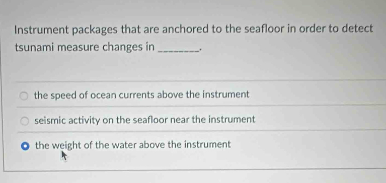 Instrument packages that are anchored to the seafloor in order to detect
tsunami measure changes in _.
the speed of ocean currents above the instrument
seismic activity on the seafloor near the instrument
the weight of the water above the instrument