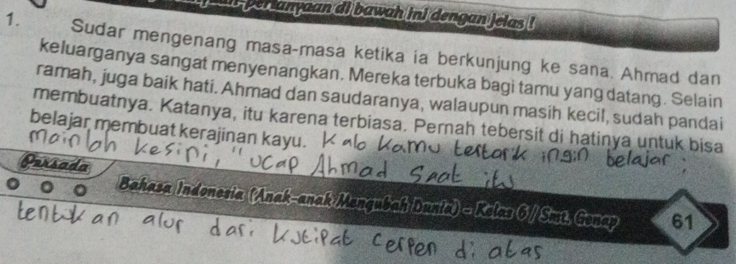 perianyaan ai bawah ini dengan ielas ! 
1. Sudar mengenang masa-masa ketika ia berkunjung ke sana. Ahmad dan 
keluarganya sangat menyenangkan. Mereka terbuka bagi tamu yang datang. Selain 
ramah, juga baik hati. Ahmad dan saudaranya, walaupun masih kecil, sudah pandai 
membuatnya. Katanya, itu karena terbiasa. Pernah tebersit di hatinya untuk bisa 
belajar membuat kerajinan kayu. 
Persao 
Bahasa Indoneria (Anak-anak Mengubah Dunia) - Kelas 6 / Smt. Gonap 61