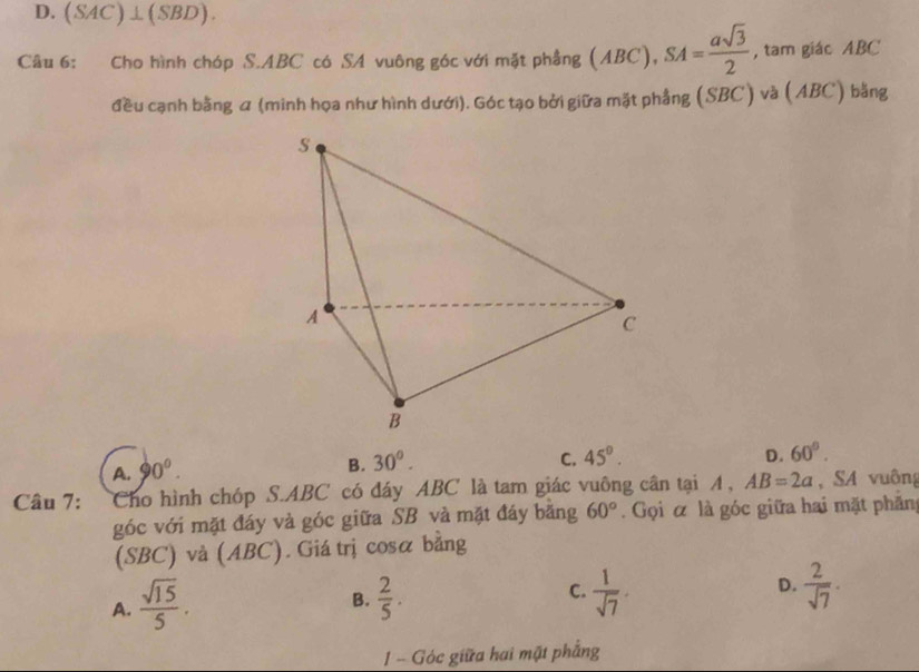 D. (SAC)⊥ (SBD). 
Câu 6: Cho hình chóp S. ABC có SA vuông góc với mặt phẳng (ABC), SA= asqrt(3)/2  , tam giác ABC
đều cạnh bằng α (minh họa như hình dưới). Góc tạo bởi giữa mặt phẳng (SBC) và (ABC) bằng
A. 90°.
B. 30°. C. 45°. D. 60°. 
Câu 7: Cho hình chóp S. ABC có đáy ABC là tam giác vuông cân tại A , AB=2a , SA vuông
góc với mặt đáy và góc giữa SB và mặt đáy bằng 60°. Gọi α là góc giữa hai mặt phản
(SBC) và (ABC). Giá trị cosα bằng
A.  sqrt(15)/5 .  2/5 . C.  1/sqrt(7) · D.  2/sqrt(7) ·
B.
1 Góc giữa hai mặt phẳng