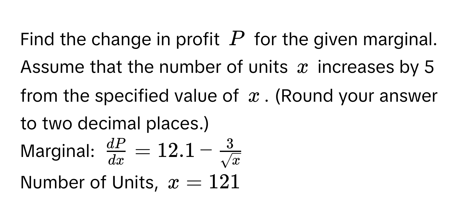 Find the change in profit $P$ for the given marginal. Assume that the number of units $x$ increases by 5 from the specified value of $x$. (Round your answer to two decimal places.)

Marginal: $ dP/dx  = 12.1 -  3/sqrt(x) $

Number of Units, $x = 121$