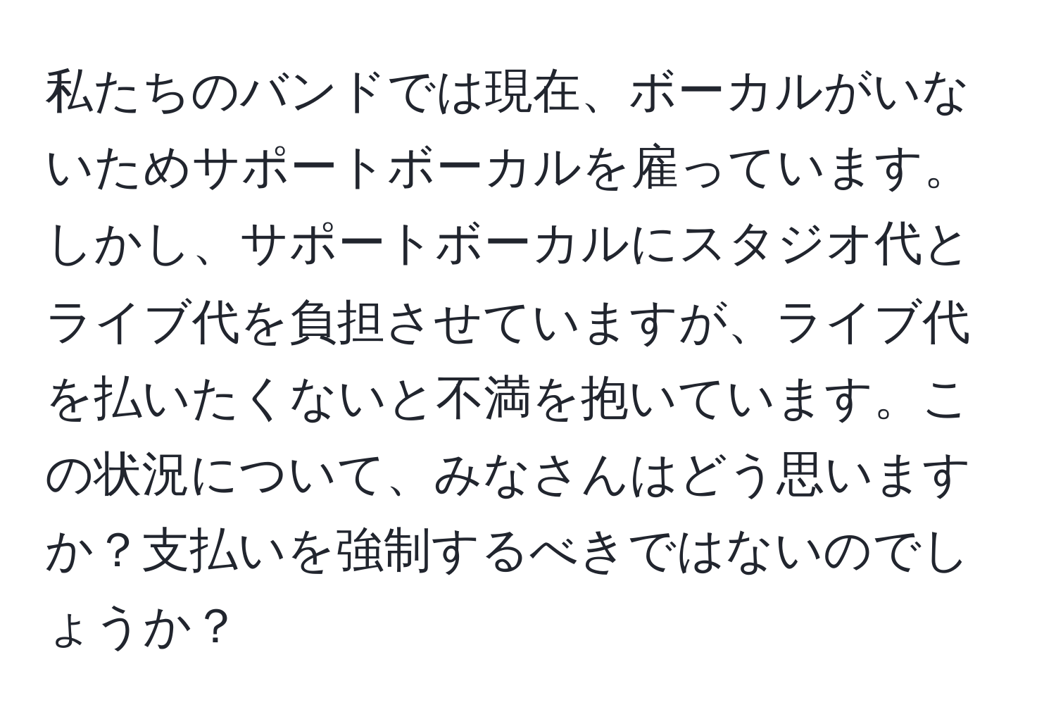 私たちのバンドでは現在、ボーカルがいないためサポートボーカルを雇っています。しかし、サポートボーカルにスタジオ代とライブ代を負担させていますが、ライブ代を払いたくないと不満を抱いています。この状況について、みなさんはどう思いますか？支払いを強制するべきではないのでしょうか？