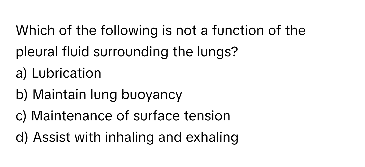 Which of the following is not a function of the pleural fluid surrounding the lungs?

a) Lubrication 
b) Maintain lung buoyancy 
c) Maintenance of surface tension 
d) Assist with inhaling and exhaling