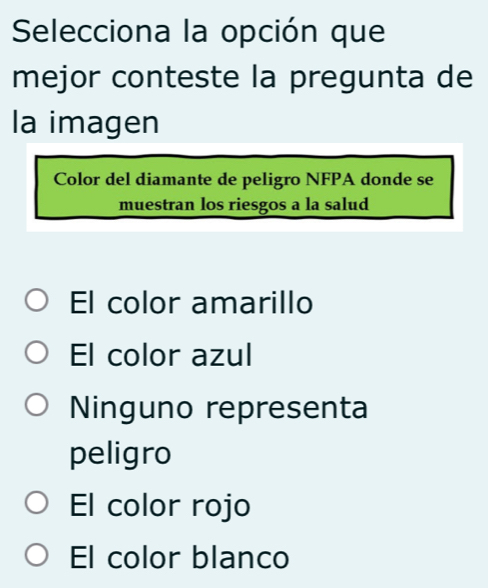 Selecciona la opción que
mejor conteste la pregunta de
la imagen
Color del diamante de peligro NFPA donde se
muestran los riesgos a la salud
El color amarillo
El color azul
Ninguno representa
peligro
El color rojo
El color blanco