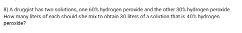 A druggist has two solutions, one 60% hydrogen peroxide and the other 30% hydrogen peroxide. 
How many liters of each should she mix to obtain 30 liters of a solution that is 40% hydrogen 
peroxide?