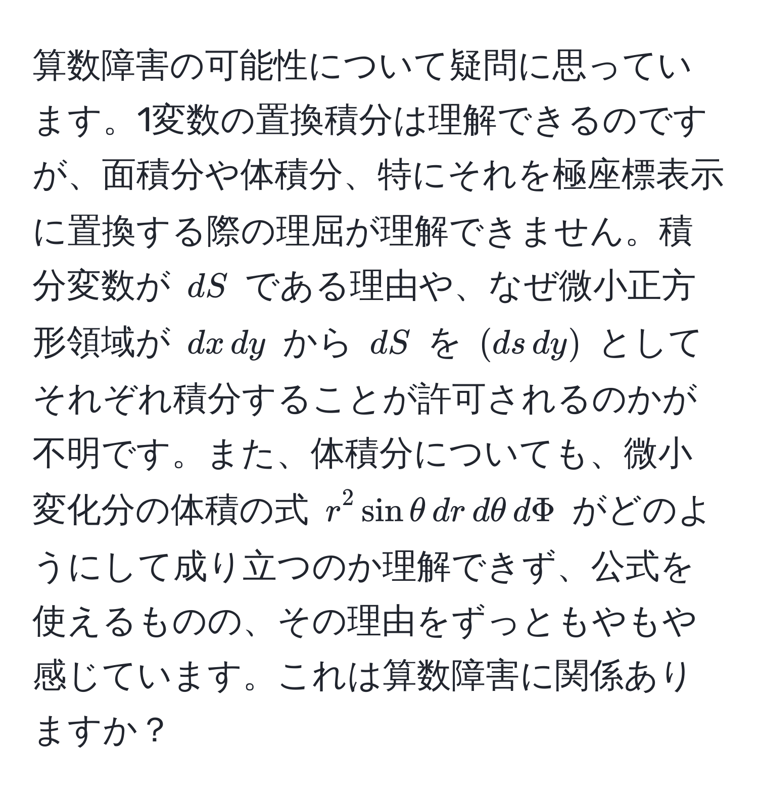 算数障害の可能性について疑問に思っています。1変数の置換積分は理解できるのですが、面積分や体積分、特にそれを極座標表示に置換する際の理屈が理解できません。積分変数が $dS$ である理由や、なぜ微小正方形領域が $dx , dy$ から $dS$ を $(ds , dy)$ としてそれぞれ積分することが許可されるのかが不明です。また、体積分についても、微小変化分の体積の式 $r^2 sin θ , dr , dθ , dPhi$ がどのようにして成り立つのか理解できず、公式を使えるものの、その理由をずっともやもや感じています。これは算数障害に関係ありますか？