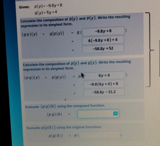 Given: p(y)=-9.8y+8
g(y)=6y+4
Calculate the composition of g(y) and p(y). Write the resulting 
expression in its simplest form.
(g· p)(y)=g(p(y))=g -9.8y+8 ) 
. 6(-9.8y+8)+4
= -58.8y+52
Calculate the composition of p(y) and g(y). Write the resulting 
expression in its simplest form.
(p· g)(y)=p(g(y))=p 6y+4 )
-9.8(6y+4)+8
-58.8y-31.2
Evaluate (p· g)(8) using the composed function.
(p· g)(8)=□ □ 
Evaluate p(g(8)) using the original functions.
p(g(8))=p ()