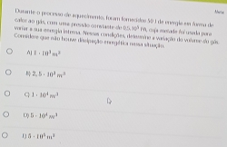 Duname o peocesso de aquecimento, foram foracisdos 501 da energla en fuena de
calor ao gás, com uma pressão conslaste de 25. w^3
varier a sua esergia isterna. Nesses condições, dataenino a variação do volurse do gês IM, cuja metade fuí useda para
Considere que não houve disipação energática nessa situação.
A] 1· 10^3m^2
2,5· 10^2m^2
q 1· 10^4mv^3
D 5· 10^4m^3
5· 10^5m^3