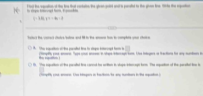 Find the equation of the line that contains the given point and is paralled to the given line. Write the equation
in slope-intércept form, il passible
(=3.81y=-4x=2
Select the correct choice below and fill in the answer box to complete your choice
A. The equation of the parallel line in slope-intercept form is □ 
(Simpily your answer Type your answer in slope-intercept form. Use integers or fractions for any numbers in
the equation )
B. The equation of the parallel line cannot be written in slope-intercept form. The equation of the parallef line is
(Simplify your answer. Use integers or fractions for any numbers in the equation )