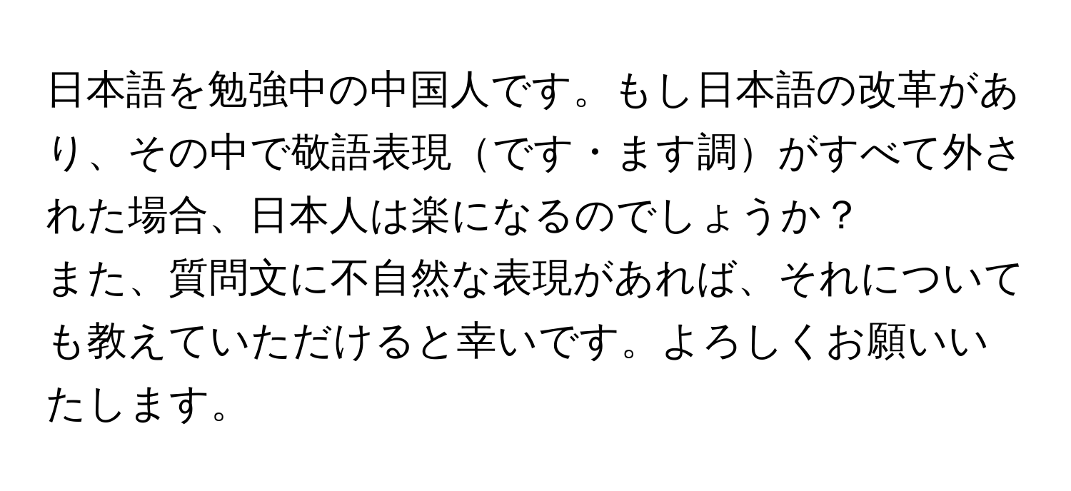 日本語を勉強中の中国人です。もし日本語の改革があり、その中で敬語表現です・ます調がすべて外された場合、日本人は楽になるのでしょうか？

また、質問文に不自然な表現があれば、それについても教えていただけると幸いです。よろしくお願いいたします。