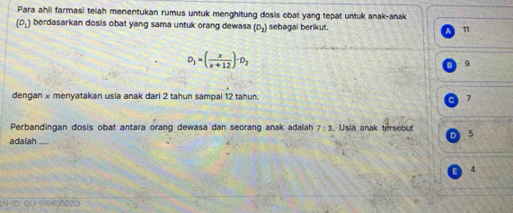 Para ahli farmasi telah menentukan rumus untuk menghitung dosis obat yang tepat untuk anak-anak
(D_1) berdasarkan dosis obat yang sama untuk orang dewasa (D_2) sebagal berikut. 11
D_1=( x/x+12 )· D_2
9
dengan x menyatakan usia anak dari 2 tahun sampai 12 tahun. 7
C
Perbandingan dosis obat antara orang dewasa dan seorang anak adalah 7:3 , Usia anak tersebut
D 5
adalah ....
E) 4
IN ID: QU-BRHO00ZO